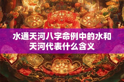水通天河八字命例中的水和天河代表什么含义