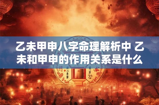 乙未甲申八字命理解析中 乙未和甲申的作用关系是什么