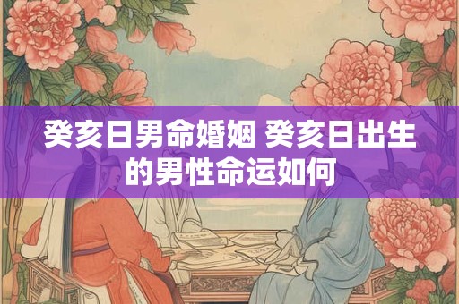 癸亥日男命婚姻 癸亥日出生的男性命运如何