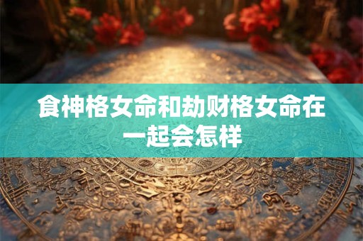 食神格女命和劫财格女命在一起会怎样