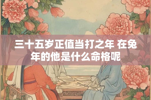 三十五岁正值当打之年 在兔年的他是什么命格呢