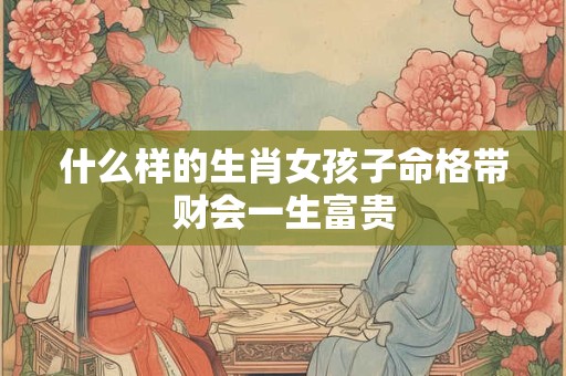 什么样的生肖女孩子命格带财会一生富贵
