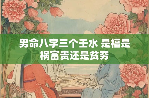 男命八字三个壬水 是福是祸富贵还是贫穷 男命八字三个壬水 是福是祸富贵还是贫穷