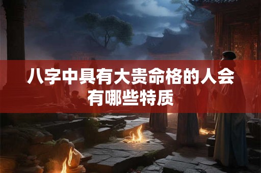 八字中具有大贵命格的人会有哪些特质