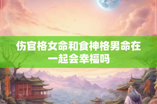 伤官格女命和食神格男命在一起会幸福吗