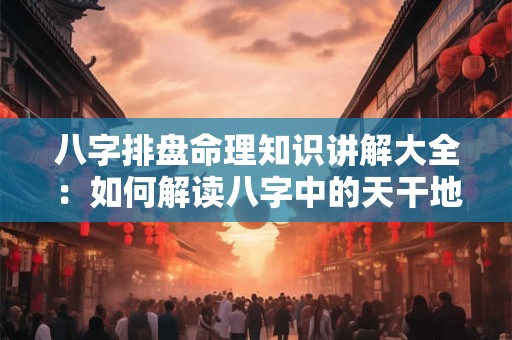 八字排盘命理知识讲解大全：如何解读八字中的天干地支