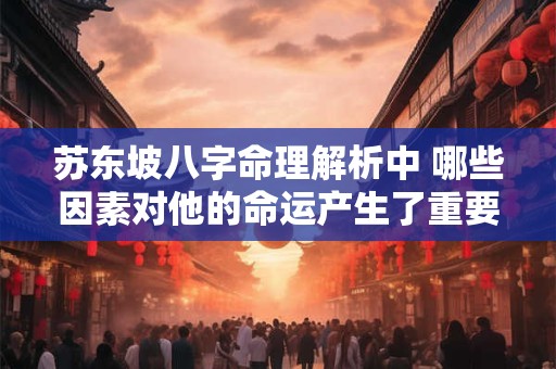 苏东坡八字命理解析中 哪些因素对他的命运产生了重要影响