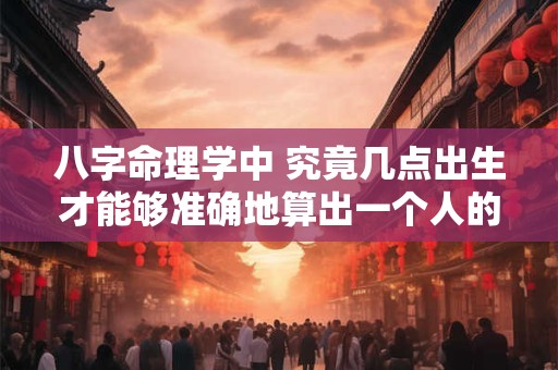 八字命理学中 究竟几点出生才能够准确地算出一个人的命运呢