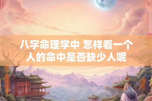 八字命理学中 怎样看一个人的命中是否缺少人呢