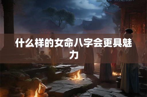 什么样的女命八字会更具魅力