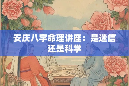 安庆八字命理讲座：是迷信还是科学