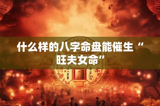 什么样的八字命盘能催生“旺夫女命”
