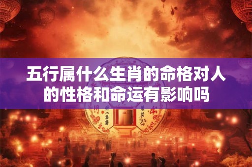 五行属什么生肖的命格对人的性格和命运有影响吗 五行属什么生肖的命格对人的性格和命运有影响吗