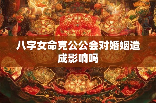 八字女命克公公会对婚姻造成影响吗