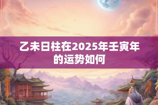 乙未日柱在2025年壬寅年的运势如何