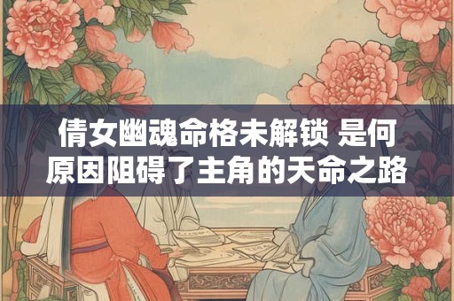 倩女幽魂命格未解锁 是何原因阻碍了主角的天命之路