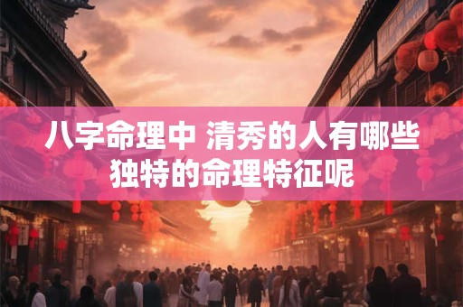 八字命理中 清秀的人有哪些独特的命理特征呢