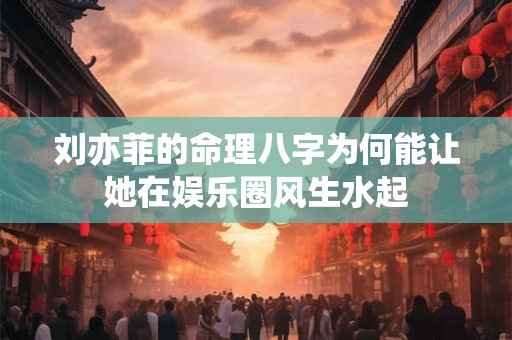 刘亦菲的命理八字为何能让她在娱乐圈风生水起