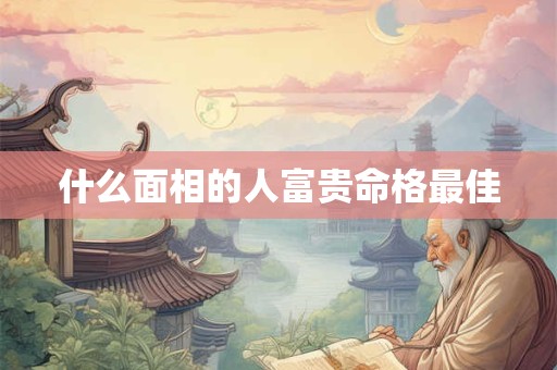 什么面相的人富贵命格最佳