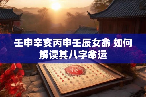 壬申辛亥丙申壬辰女命 如何解读其八字命运