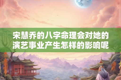 宋慧乔的八字命理会对她的演艺事业产生怎样的影响呢