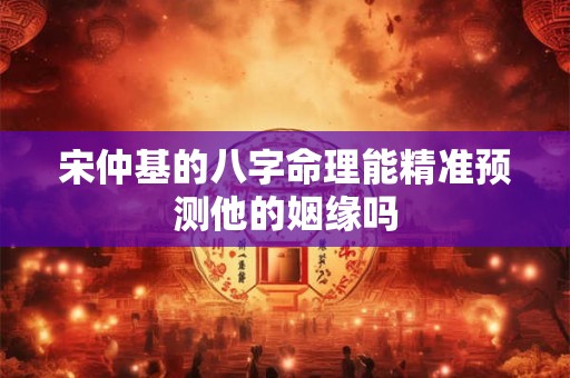 宋仲基的八字命理能精准预测他的姻缘吗