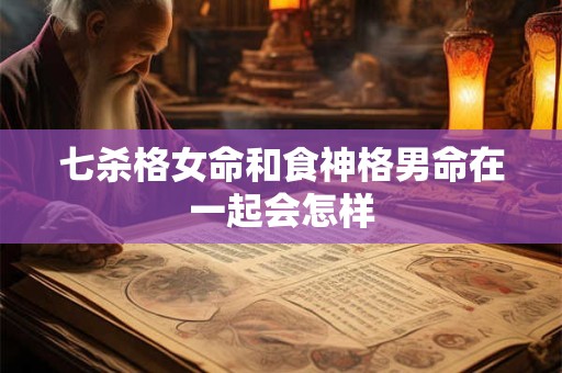 七杀格女命和食神格男命在一起会怎样 七杀格女命和食神格男命在一起会怎样