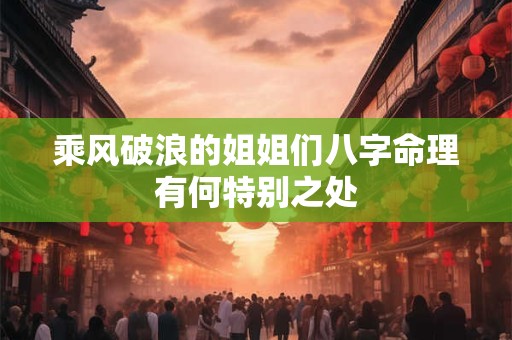 乘风破浪的姐姐们八字命理有何特别之处 乘风破浪的姐姐们八字命理有何特别之处