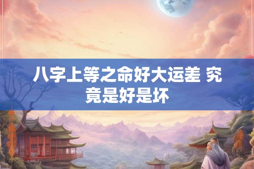 八字上等之命好大运差 究竟是好是坏