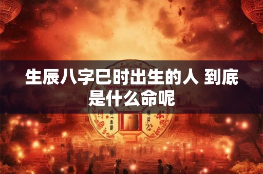 生辰八字巳时出生的人 到底是什么命呢 生辰八字巳时出生的人 到底是什么命呢