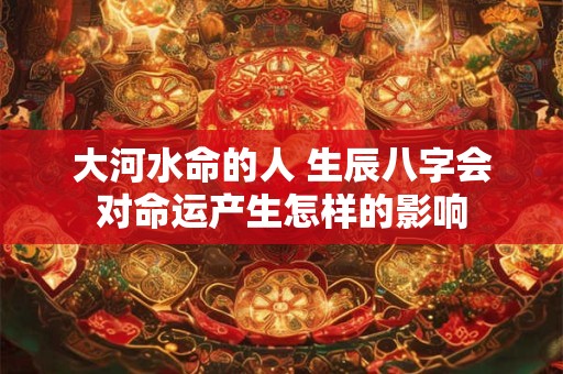 大河水命的人 生辰八字会对命运产生怎样的影响