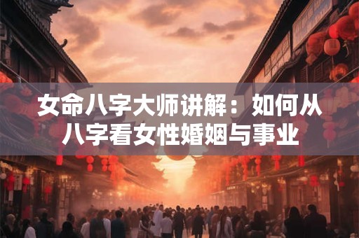 女命八字大师讲解：如何从八字看女性婚姻与事业