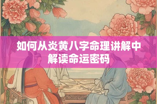 如何从炎黄八字命理讲解中解读命运密码