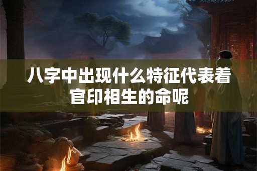 八字中出现什么特征代表着官印相生的命呢