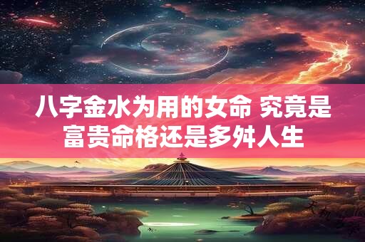 八字金水为用的女命 究竟是富贵命格还是多舛人生