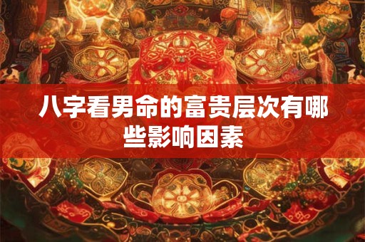 八字看男命的富贵层次有哪些影响因素
