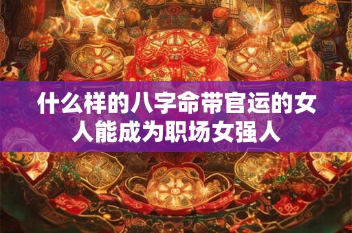 什么样的八字命带官运的女人能成为职场女强人