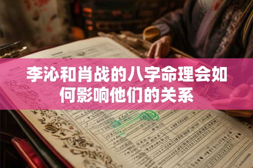 李沁和肖战的八字命理会如何影响他们的关系