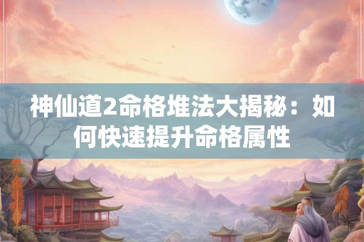 神仙道2命格堆法大揭秘：如何快速提升命格属性