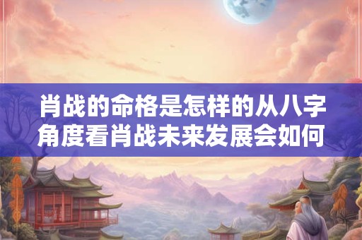 肖战的命格是怎样的从八字角度看肖战未来发展会如何