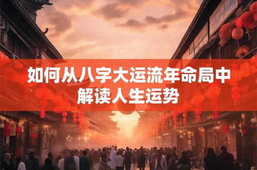 如何从八字大运流年命局中解读人生运势