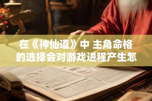 在《神仙道》中 主角命格的选择会对游戏进程产生怎样的影响