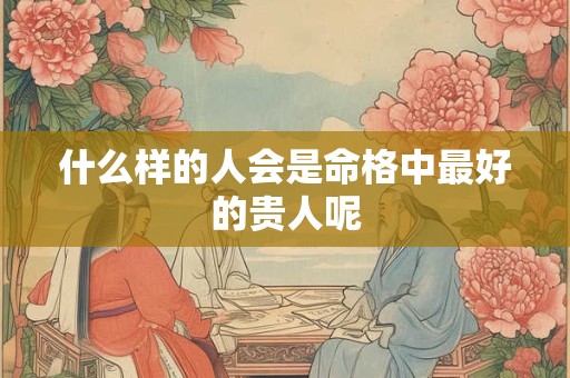 什么样的人会是命格中最好的贵人呢
