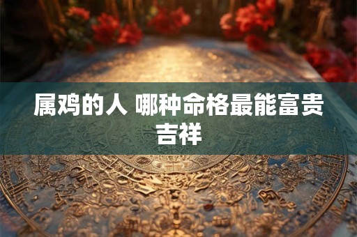 属鸡的人 哪种命格最能富贵吉祥