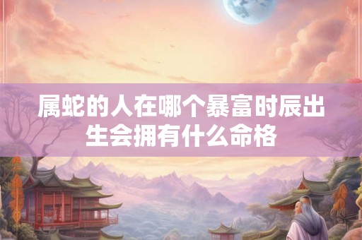 属蛇的人在哪个暴富时辰出生会拥有什么命格