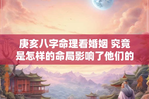 庚亥八字命理看婚姻 究竟是怎样的命局影响了他们的感情生活