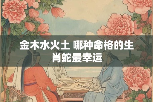 金木水火土 哪种命格的生肖蛇最幸运