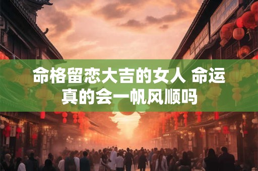 详细阅读:命格留恋大吉的女人 命运真的会一帆风顺吗 命格留恋大吉的女人 命运真的会一帆风顺吗