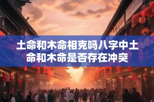 土命和木命相克吗八字中土命和木命是否存在冲突