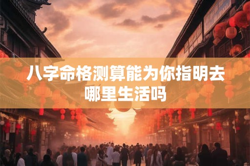 八字命格测算能为你指明去哪里生活吗